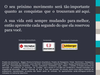 O seu próximo movimento será tão importante
quanto as conquistas que o trouxeram até aqui.
A sua vida está sempre mudando para melhor,
então aproveite cada segundo do que ela reservou
para você.
Projeto de arquitetura: Baggio Pereira & Schiavon Arquitetura. Projeto de Paisagismo: Felipe Reichmann Paisagismo.
Projeto de decoração de interiores: Lúcia Wjuniski. Incorporadora responsável: SW11 Iguaçu Empreendimentos Imob.
SPE Ltda. Intermediação imobiliária: Tecnisa Consultoria Imobiliária Ltda. CRECI – J 04549. O Projeto encontra-se
aprovado na prefeitura do município de Curitiba, sob o alvará nº 312.882 em 10/08/2012. Plantas ilustradas com
sugestão de decoração. Medidas internas de face a face das paredes. Os móveis, assim como alguns materiais de
acabamento representados na planta, não fazem parte do contrato. Os apartamentos serão entregues conforme
indicados no memorial descritivo.
Realização e intermediação. Incorporação. Incorporação e Construção.
 