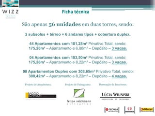 São apenas 56 unidades em duas torres, sendo:
2 subsolos + térreo + 6 andares tipos + cobertura duplex.
44 Apartamentos com 181,28m² Privativo Total, sendo:
175,28m² – Apartamento e 6,00m² – Depósito – 3 vagas.
04 Apartamentos com 183,50m² Privativo Total, sendo:
175,28m² – Apartamento e 8,22m² – Depósito – 3 vagas.
08 Apartamentos Duplex com 308,65m² Privativo Total, sendo:
300,42m² – Apartamento e 8,22m² – Depósito – 4 vagas.
Projeto de Arquitetura: Projeto de Paisagismo: Decoração de Interiores:
Ficha técnica
 
