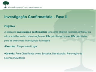 Objetivo
Investigação Confirmatória - Fase II
A etapa de investigação confirmatória tem como objetivo principal confirmar ou
não a existência de contaminação nas ASs prioritárias ou nas APs prioritárias
para as quais essa investigação foi exigida
•Executor: Responsável Legal
•Quando: Área Classificada como Suspeita, Desativação, Renovação da
Licença (Atividade)
 