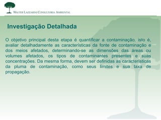 Investigação Detalhada
O objetivo principal desta etapa é quantificar a contaminação, isto é,
avaliar detalhadamente as características da fonte de contaminação e
dos meios afetados, determinando-se as dimensões das áreas ou
volumes afetados, os tipos de contaminantes presentes e suas
concentrações. Da mesma forma, devem ser definidas as características
da pluma de contaminação, como seus limites e sua taxa de
propagação.
 