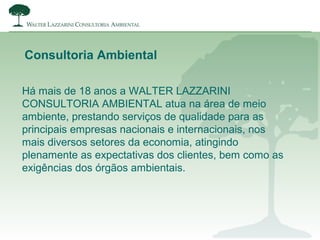 Há mais de 18 anos a WALTER LAZZARINI
CONSULTORIA AMBIENTAL atua na área de meio
ambiente, prestando serviços de qualidade para as
principais empresas nacionais e internacionais, nos
mais diversos setores da economia, atingindo
plenamente as expectativas dos clientes, bem como as
exigências dos órgãos ambientais.
Consultoria Ambiental
 