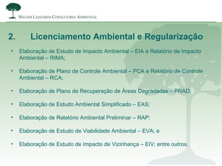 2. Licenciamento Ambiental e Regularização
• Elaboração de Estudo de Impacto Ambiental – EIA e Relatório de Impacto
Ambiental – RIMA;
• Elaboração de Plano de Controle Ambiental – PCA e Relatório de Controle
Ambiental – RCA;
• Elaboração de Plano de Recuperação de Áreas Degradadas – PRAD;
• Elaboração de Estudo Ambiental Simplificado – EAS;
• Elaboração de Relatório Ambiental Preliminar – RAP;
• Elaboração de Estudo de Viabilidade Ambiental – EVA; e
• Elaboração de Estudo de Impacto de Vizinhança – EIV; entre outros.
 