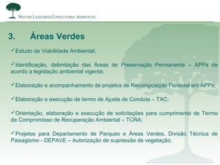3. Áreas Verdes
Estudo de Viabilidade Ambiental;
Identificação, delimitação das Áreas de Preservação Permanente – APPs de
acordo a legislação ambiental vigente;
Elaboração e acompanhamento de projetos de Recomposição Florestal em APPs;
Elaboração e execução de termo de Ajuste de Conduta – TAC;
Orientação, elaboração e execução de solicitações para cumprimento de Termo
de Compromisso de Recuperação Ambiental – TCRA;
Projetos para Departamento de Parques e Áreas Verdes, Divisão Técnica de
Paisagismo - DEPAVE – Autorização de supressão de vegetação;
 