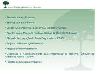 Plano de Manejo Florestal;
Estudos de Fauna e Flora;
Laudos Ambientais (CETESB-IBAMA-Ministério Público);
Acordos com o Ministério Público e Órgãos de Controle Ambiental;
Plano de Recuperação de Áreas Degradadas – PRAD;
Projetos de Restauração Florestal;
Projetos de Reflorestamento;
Orientação e Acompanhamento para implantação de Reserva Particular do
Patrimônio Natural – RPPN;
Projetos de Educação Ambiental;
 