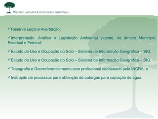 Reserva Legal e Averbação;
Interpretação, Análise e Legislação Ambiental vigente, de âmbito Municipal,
Estadual e Federal;
Estudo de Uso e Ocupação do Solo – Sistema de Informação Geográfica – SIG;
Estudo de Uso e Ocupação do Solo – Sistema de Informação Geográfica – SIG;
Topografia e Georreferenciamento com profissional cadastrado pelo INCRA; e
Instrução de processos para obtenção de outorgas para captação de água.
 
