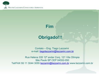 Fim
Obrigado!!!
Contato – Eng. Tiago Lazzarini
e-mail: tiagolazzarini@lazzarini.com.br
Rua Helena 335 12º andar Conj. 121 Vila Olímpia
São Paulo SP CEP 04552-050
Tel/FAX 55 11 3044 3055 lazzarini@lazzarini.com.br www.lazzarini.com.br
 