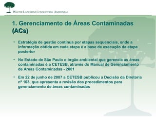 1. Gerenciamento de Áreas Contaminadas
(ACs)(ACs)
• Estratégia de gestão contínua por etapas sequenciais, onde a
informação obtida em cada etapa é a base de execução da etapa
posterior
• No Estado de São Paulo o órgão ambiental que gerencia as áreas
contaminadas é a CETESB, através do Manual de Gerenciamento
de Áreas Contaminadas - 2001
• Em 22 de junho de 2007 a CETESB publicou a Decisão da Diretoria
nº 103, que apresenta a revisão dos procedimentos para
gerenciamento de áreas contaminadas
 