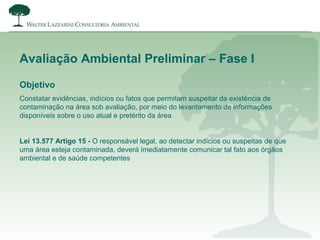 Objetivo
Constatar evidências, indícios ou fatos que permitam suspeitar da existência de
contaminação na área sob avaliação, por meio do levantamento de informações
disponíveis sobre o uso atual e pretérito da área
Lei 13.577 Artigo 15 - O responsável legal, ao detectar indícios ou suspeitas de que
uma área esteja contaminada, deverá imediatamente comunicar tal fato aos órgãos
ambiental e de saúde competentes
Avaliação Ambiental Preliminar – Fase I
 