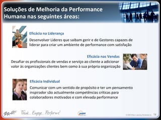 © 2009 Wilson Learning Worldwide Inc. 14
Soluções de Melhoria da Performance
Humana nas seguintes áreas:
Eficácia na Liderança
Desenvolver Líderes que saibam gerir e de Gestores capazes de
liderar para criar um ambiente de performance com satisfação
Desafiar os profissionais de vendas e serviço ao cliente a adicionar
valor às organizações clientes bem como à sua própria organização
Eficácia Individual
Comunicar com um sentido de propósito e ter um pensamento
inspirador são actualmente competências críticas para
colaboradores motivados e com elevada performance
Eficácia nas Vendas
 