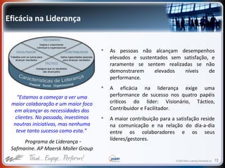 © 2009 Wilson Learning Worldwide Inc. 15
Eficácia na Liderança
 As pessoas não alcançam desempenhos
elevados e sustentados sem satisfação, e
raramente se sentem realizadas se não
demonstrarem elevados níveis de
performance.
 A eficácia na liderança exige uma
performance de sucesso nos quatro papéis
críticos do líder: Visionário, Táctico,
Contribuidor e Facilitador.
 A maior contribuição para a satisfação reside
na comunicação e na relação do dia-a-dia
entre os colaboradores e os seus
líderes/gestores.
“Estamos a começar a ver uma
maior colaboração e um maior foco
em alcançar as necessidades dos
clientes. No passado, investimos
noutras iniciativas, mas nenhuma
teve tanto sucesso como esta.”
Programa de Liderança -
Safmarine. AP Maersk Moller Group
 