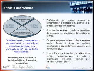 © 2009 Wilson Learning Worldwide Inc. 16
Eficácia nas Vendas
 Profissionais de vendas capazes de
compreender o negócio dos clientes e de
propor soluções competitivas.
 A verdadeira vantagem reside na capacidade
de descobrir as prioridades de negócio do
cliente.
 Os gestores de vendas têm conhecimento dos
pontos fortes e áreas de melhoria
estratégicos e podem fornecer coaching para
diminuir os gaps.
 Uma cultura que incentiva competências de
vendas transversalmente a toda a
organização, alinhando recursos para
adicionar valor ao cliente.
“A Wilson Learning desempenhou
um papel crítico na reinvenção da
nossa força de vendas e na
percepção de valor por parte dos
nossos clientes.”
Ron DiLeo, Vice-Presidente na
América do Norte, Rosenbluth
International
 