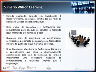 © 2009 Wilson Learning Worldwide Inc. 19
Sumário Wilson Learning
 Elevada qualidade, baseada em Investigação &
Desenvolvimento, conteúdos certificados ao nível da
Liderança, Vendas e Eficácia Individual.
 Rede global de consultores e facilitadores com
competências para adequar as soluções à realidade
local, mantendo a consistência global.
 Quarenta anos de experiência no envolvimento,
certificação e preparação de consultores e facilitadores
de elevada qualidade e que marcam a diferença.
 Uma Abordagem à Melhoria da Performance Humana e
à aprendizagem que eleva o desenvolvimento
organizacional para além da formação, de forma a
implementar uma verdadeira mudança de
comportamento e resultados tangíveis para a
Organização.
 