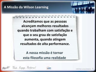 © 2009 Wilson Learning Worldwide Inc. 3
Acreditamos que as pessoas
alcançam melhores resultados
quando trabalham com satisfação e
que o seu grau de satisfação
aumenta, quando atingem
resultados de alta performance.
A nossa missão é tornar
esta filosofia uma realidade
A Missão da Wilson Learning
 