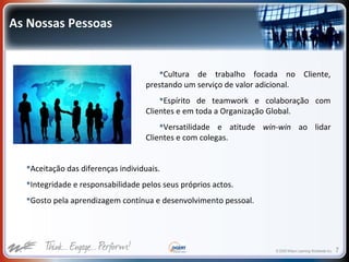 © 2009 Wilson Learning Worldwide Inc. 7
As Nossas Pessoas
Cultura de trabalho focada no Cliente,
prestando um serviço de valor adicional.
Espírito de teamwork e colaboração com
Clientes e em toda a Organização Global.
Versatilidade e atitude win-win ao lidar
Clientes e com colegas.
Aceitação das diferenças individuais.
Integridade e responsabilidade pelos seus próprios actos.
Gosto pela aprendizagem contínua e desenvolvimento pessoal.
 