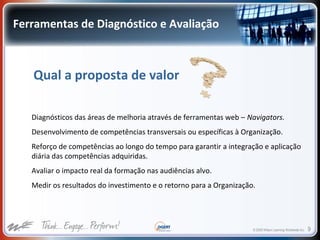 © 2009 Wilson Learning Worldwide Inc. 9
Ferramentas de Diagnóstico e Avaliação
Qual a proposta de valor
Diagnósticos das áreas de melhoria através de ferramentas web – Navigators.
Desenvolvimento de competências transversais ou específicas à Organização.
Reforço de competências ao longo do tempo para garantir a integração e aplicação
diária das competências adquiridas.
Avaliar o impacto real da formação nas audiências alvo.
Medir os resultados do investimento e o retorno para a Organização.
 