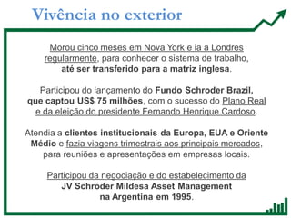 Vivência no exterior
Morou cinco meses em Nova York e ia a Londres
regularmente, para conhecer o sistema de trabalho,
até ser transferido para a matriz inglesa.
Participou do lançamento do Fundo Schroder Brazil,
que captou US$ 75 milhões, com o sucesso do Plano Real
e da eleição do presidente Fernando Henrique Cardoso.
Atendia a clientes institucionais da Europa, EUA e Oriente
Médio e fazia viagens trimestrais aos principais mercados,
para reuniões e apresentações em empresas locais.
Participou da negociação e do estabelecimento da
JV Schroder Mildesa Asset Management
na Argentina em 1995.
 