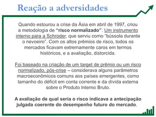 Reação a adversidades
Quando estourou a crise da Ásia em abril de 1997, criou
a metodologia de “risco normalizado”. Um instrumento
interno para a Schroder, que serviu como “bússola durante
o nevoeiro”. Com os altos prêmios de risco, todos os
mercados ficavam extremamente caros em termos
históricos, e a avaliação, distorcida.
Foi baseado na criação de um target de prêmio ou um risco
normalizado, pós-crise – considerava alguns parâmetros
macroeconômicos comuns aos países emergentes, como
tamanho do déficit em conta corrente e da dívida externa
sobre o Produto Interno Bruto.
A avaliação de qual seria o risco indicava a antecipação
julgada coerente do desempenho futuro do mercado.
 