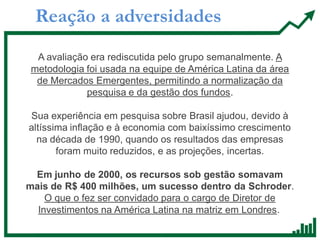 Reação a adversidades
A avaliação era rediscutida pelo grupo semanalmente. A
metodologia foi usada na equipe de América Latina da área
de Mercados Emergentes, permitindo a normalização da
pesquisa e da gestão dos fundos.
Sua experiência em pesquisa sobre Brasil ajudou, devido à
altíssima inflação e à economia com baixíssimo crescimento
na década de 1990, quando os resultados das empresas
foram muito reduzidos, e as projeções, incertas.
Em junho de 2000, os recursos sob gestão somavam
mais de R$ 400 milhões, um sucesso dentro da Schroder.
O que o fez ser convidado para o cargo de Diretor de
Investimentos na América Latina na matriz em Londres.
 