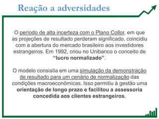 Reação a adversidades
O período de alta incerteza com o Plano Collor, em que
as projeções de resultado perderam significado, coincidiu
com a abertura do mercado brasileiro aos investidores
estrangeiros. Em 1992, criou no Unibanco o conceito de
“lucro normalizado”.
O modelo consistia em uma simulação da demonstração
de resultado para um cenário de normalização das
condições macroeconômicas. Isso permitiu à gestão uma
orientação de longo prazo e facilitou a assessoria
concedida aos clientes estrangeiros.
 