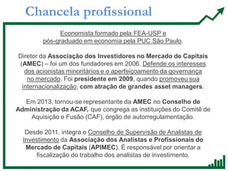 Chancela profissional
Economista formado pela FEA-USP e
pós-graduado em economia pela PUC São Paulo.
Diretor da Associação dos Investidores no Mercado de Capitais
(AMEC) – foi um dos fundadores em 2006. Defende os interesses
dos acionistas minoritários e o aperfeiçoamento da governança
no mercado. Foi presidente em 2009, quando promoveu sua
internacionalização, com atração de grandes asset managers.
Em 2013, tornou-se representante da AMEC no Conselho de
Administração da ACAF, que congrega as instituições do Comitê de
Aquisição e Fusão (CAF), órgão de autorregulamentação.
Desde 2011, integra o Conselho de Supervisão de Analistas de
Investimento da Associação dos Analistas e Profissionais do
Mercado de Capitais (APIMEC). É responsável por orientar a
fiscalização do trabalho dos analistas de investimento.
 