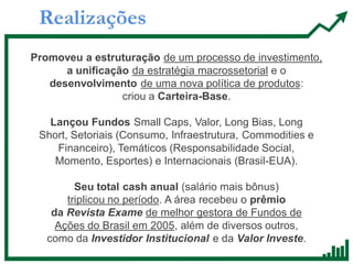 Realizações
Promoveu a estruturação de um processo de investimento,
a unificação da estratégia macrossetorial e o
desenvolvimento de uma nova política de produtos:
criou a Carteira-Base.
Lançou Fundos Small Caps, Valor, Long Bias, Long
Short, Setoriais (Consumo, Infraestrutura, Commodities e
Financeiro), Temáticos (Responsabilidade Social,
Momento, Esportes) e Internacionais (Brasil-EUA).
Seu total cash anual (salário mais bônus)
triplicou no período. A área recebeu o prêmio
da Revista Exame de melhor gestora de Fundos de
Ações do Brasil em 2005, além de diversos outros,
como da Investidor Institucional e da Valor Investe.
 