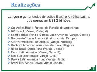 Realizações
Lançou e geriu fundos de ações Brasil e América Latina,
que somavam US$ 2 bilhões:
 Gol Ações Brasil (Fundos de Pensão da Argentina);
 BPI Brasil (Varejo, Portugal);
 Samba Brazil Fund e Samba Latin America (Varejo, Coreia);
 Nordea-Itaú Latin America (Institucionais, Europa);
 Actinver Acciones Brazileñas (Varejo, México);
 DeGroof America Latina (Private Bank, Bélgica);
 Nikko Brazil Stock Fund (Varejo, Japão);
 Excel Latin America (Varejo, Canadá);
 Itaú Seleccion Brazil (Varejo, Chile);
 Daiwa Latin America Fund (Varejo, Japão);
 Brazil Rio Winds Daiwa (Varejo, Japão).
 