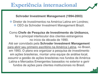 Experiência internacional
Schroder Investment Management (1994-2003)
 Diretor de Investimentos na América Latina em Londres;
 CEO da Schroder Investment Management Brazil.
Como Chefe de Pesquisa de Investimento do Unibanco,
foi o principal interlocutor dos clientes estrangeiros
no início da década de 1990.
Até ser convidado pela Schroder Investment Management
para abrir seu primeiro escritório na América Latina, no Brasil,
em 1993. O plano era organizar a pesquisa de investimento
em ações brasileiras, montar uma equipe de análise local,
assumir a gestão de ações brasileiras nos fundos de América
Latina e Mercados Emergentes baseados no exterior e gerir
fundos de ações para clientes institucionais no Brasil.
 