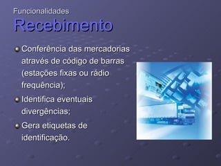 Funcionalidades Recebimento Conferência das mercadorias através de código de barras (estações fixas ou rádio frequência); Identifica eventuais divergências;  Gera etiquetas de identificação. 