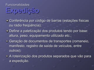 Conferência por código de barras (estações físicas ou rádio freqüência); Define a paletização dos produtos tendo por base: altura, peso, equipamento utilizado etc.; Geração de documentos de transportes (romaneio, manifesto, registro de saída de veículos, entre outros); A roteirização dos produtos separados que vão para a expedição. Funcionalidades Expedição 