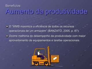 Benefícios Aumento da produtividade O “WMS maximiza a eficiência de todos os recursos operacionais de um armazém” (BANZATO, 2005, p. 87); Ocorre melhoria do desempenho da produtividade com maior aproveitamento de equipamentos e tarefas operacionais. 