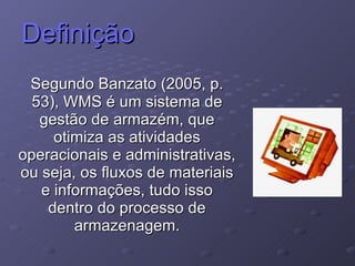Definição Segundo Banzato (2005, p. 53), WMS é um sistema de gestão de armazém, que otimiza as atividades operacionais e administrativas, ou seja, os fluxos de materiais e informações, tudo isso dentro do processo de armazenagem. 
