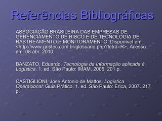 Referências Bibliográficas ASSOCIAÇÃO BRASILEIRA DAS EMPRESAS DE GERENCIAMENTO DE RISCO E DE TECNOLOGIA DE RASTREAMENTO E MONITORAMENTO. Disponível em: <http://www.gristec.com.br/glossario.php?letra=R>. Acesso em: 08 abr. 2010. BANZATO, Eduardo.  Tecnologia da Informação aplicada à Logística . 1. ed. São Paulo: IMAM, 2005. 201 p. CASTIGLIONI, José Antonio de Mattos.  Logística Operacional : Guia Prático. 1. ed. São Paulo: Érica, 2007. 217 p. 