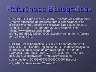Referências Bibliográficas GUARNIERI, Patrícia; et. al. WMS –  Warehouse Management System : adaptação da proposta para o gerenciamento da logística reversa.  Revista de Produção , São Paulo, 2006, v. 16, n. 1, p. 126 – 139, jan.-abr. 2006. Disponível em: <http://www.scielo.br/scielo.php?pid=S0103-65132006000100011&script=sci_arttext>. Acesso em: 22 mar. 2010. RIBEIRO, Priscilla Cristina C.; SILVA, Leonardo Alencar F.; BENVENUTO, Sandra Regina dos S. O uso de tecnologia da informação em serviços de armazenagem.  Revista de Produção , São Paulo, 2006, v. 16, n. 3, p. 526 – 537, set.-dez. 2006. Disponível em: <http://www.scielo.br/ scielo.php?pid=S0103-65132006000300013&script= sci_arttext>. Acesso em: 21 mar. 2010. 
