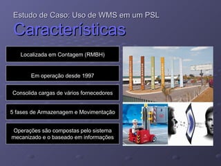 Estudo de Caso: Uso de WMS em um PSL   Características Localizada em Contagem (RMBH) Em operação desde 1997 Consolida cargas de vários fornecedores 5 fases de Armazenagem e Movimentação Operações são compostas pelo sistema mecanizado e o baseado em informações 