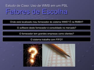 Estudo de Caso: Uso de WMS em um PSL   Fatores de Escolha Onde está localizado meu fornecedor do sistema WMS? É na RMBH? O  software  deste fornecedor é consolidado no mercado? O fornecedor tem grandes empresas como clientes? O sistema trabalha com FIFO? 