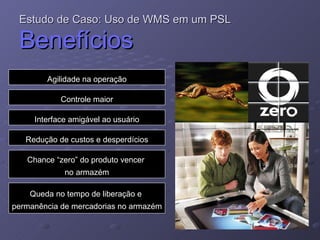 Estudo de Caso: Uso de WMS em um PSL   Benefícios Agilidade na operação Controle maior Interface amigável ao usuário Redução de custos e desperdícios Chance “zero” do produto vencer  no armazém Queda no tempo de liberação e  permanência de mercadorias no armazém 