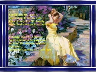 Solitário, sou o Sr. Solitário Não tenho ninguém para mim. Eu estou tão solitário, sou o Sr. Solitário, Queria ter alguém para quem ligar. Lonely, I'm Mr. Lonely, I have nobody for my own. I'm so lonely, I'm Mr. Lonely, wish I had someone to call on the phone. 