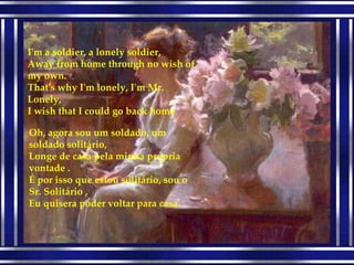I'm a soldier, a lonely soldier, Away from home through no wish of my own. That's why I'm lonely, I'm Mr. Lonely, I wish that I could go back home Oh, agora sou um soldado, um soldado solitário, Longe de casa pela minha própria vontade . É por isso que estou solitário, sou o Sr. Solitário , Eu quisera poder voltar para casa. 