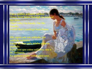 I'm a soldier, a lonely soldier, Away from home through no wish of my own. That's why I'm lonely, I'm Mr. Lonely, I wish that I could go back home. Oh, agora sou um soldado, um soldado solitário, Longe de casa pela minha própria vontade. É por isso que estou solitário, sou o Sr. Solitário, Eu quisera poder voltar para casa. 