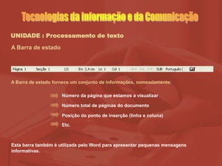 UNIDADE : Processamento de texto
A Barra de estado
Número total de páginas do documento
Posição do ponto de inserção (linha e coluna)
Número da página que estamos a visualizar
A Barra de estado fornece um conjunto de informações, nomeadamente:
Etc.
Esta barra também é utilizada pelo Word para apresentar pequenas mensagens
informativas.
 