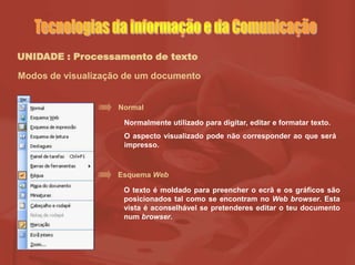 UNIDADE : Processamento de texto
Modos de visualização de um documento
Normal
Normalmente utilizado para digitar, editar e formatar texto.
O aspecto visualizado pode não corresponder ao que será
impresso.
Esquema Web
O texto é moldado para preencher o ecrã e os gráficos são
posicionados tal como se encontram no Web browser. Esta
vista é aconselhável se pretenderes editar o teu documento
num browser.
 