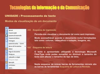 UNIDADE : Processamento de texto
Modos de visualização de um documento
Esquema de impressão
Permite-nos visualizar o documento tal como será impresso.
Modo aconselhável quando o documento inclui formatações
tais como: colunas, cabeçalhos e rodapés, imagens, etc.
Esquema de leitura
O texto é apresentado utilizando a tecnologia Microsoft
ClearType onde podes aumentar ou diminuir o tamanho do
texto sem afectar o tamanho do tipo de letra.
Neste esquema, as únicas barras de ferramentas visíveis são
as barras de ferramentas Esquema de Leitura e Revisão.
 