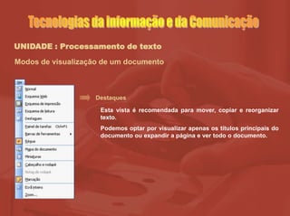 UNIDADE : Processamento de texto
Modos de visualização de um documento
Destaques
Esta vista é recomendada para mover, copiar e reorganizar
texto.
Podemos optar por visualizar apenas os títulos principais do
documento ou expandir a página e ver todo o documento.
 