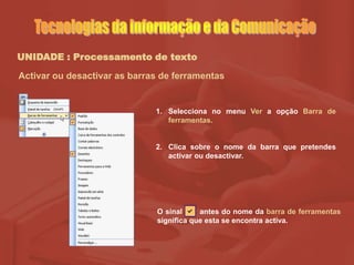 UNIDADE : Processamento de texto
Activar ou desactivar as barras de ferramentas
1. Selecciona no menu Ver a opção Barra de
ferramentas.
2. Clica sobre o nome da barra que pretendes
activar ou desactivar.
O sinal antes do nome da barra de ferramentas
significa que esta se encontra activa.
 