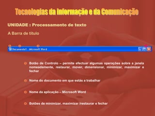 UNIDADE : Processamento de texto
A Barra de título
Botão de Controlo – permite efectuar algumas operações sobre a janela
nomeadamente, restaurar, mover, dimensionar, minimizar, maximizar e
fechar
Nome do documento em que estás a trabalhar
Nome da aplicação – Microsoft Word
Botões de minimizar, maximizar /restaurar e fechar
   




 