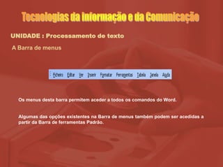 UNIDADE : Processamento de texto
A Barra de menus
Os menus desta barra permitem aceder a todos os comandos do Word.
Algumas das opções existentes na Barra de menus também podem ser acedidas a
partir da Barra de ferramentas Padrão.
 