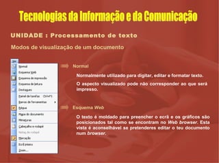 UNIDADE : Processamento de texto Modos de visualização de um documento Normal Normalmente utilizado para digitar, editar e formatar texto.  O aspecto visualizado pode não corresponder ao que será impresso.  Esquema  Web O texto é moldado para preencher o ecrã e os gráficos são posicionados tal como se encontram no  Web browser . Esta vista é aconselhável se pretenderes editar o teu documento num  browser . Tecnologias da Informação e da Comunicação 