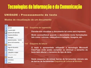 UNIDADE : Processamento de texto Modos de visualização de um documento Esquema de impressão Permite-nos visualizar o documento tal como será impresso. Modo aconselhável quando o documento inclui formatações tais como: colunas, cabeçalhos e rodapés, imagens, etc. Esquema de leitura O texto é apresentado utilizando a tecnologia Microsoft ClearType onde podes aumentar ou diminuir o tamanho do texto sem afectar o tamanho do tipo de letra. Neste esquema, as únicas barras de ferramentas visíveis são as barras de ferramentas  Esquema de Leitura  e  Revisão. Tecnologias da Informação e da Comunicação 