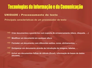 UNIDADE : Processamento de texto Principais características de um processador de texto Modificar um documento em qualquer altura Formatar um documento com diferentes estilos, cores, alinhamentos, ... Enriquecer um documento através da introdução de imagens, tabelas, … Criar documentos e guardá-los num suporte de armazenamento (disco, disquete, …) Incluir em documentos folhas de cálculo (Excel), informação de bases de dados (Access), … Tecnologias da Informação e da Comunicação 