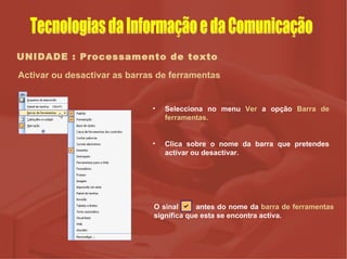 UNIDADE : Processamento de texto Activar ou desactivar as barras de ferramentas Selecciona no menu  Ver  a opção  Barra de ferramentas. Clica sobre o nome da barra que pretendes activar ou desactivar. O sinal  antes do nome da  barra de ferramentas  significa que esta se encontra activa.  Tecnologias da Informação e da Comunicação 